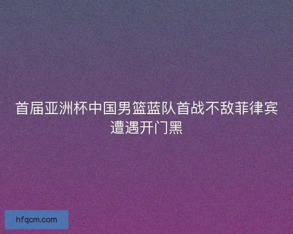 首届亚洲杯中国男篮蓝队首战不敌菲律宾遭遇开门黑