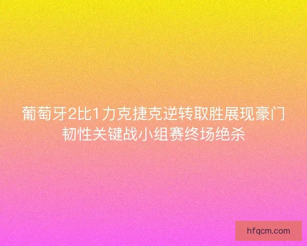 葡萄牙2比1力克捷克逆转取胜展现豪门韧性关键战小组赛终场绝杀
