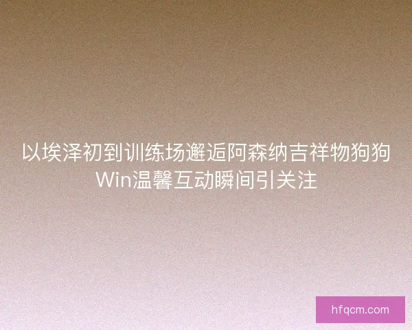 以埃泽初到训练场邂逅阿森纳吉祥物狗狗Win温馨互动瞬间引关注