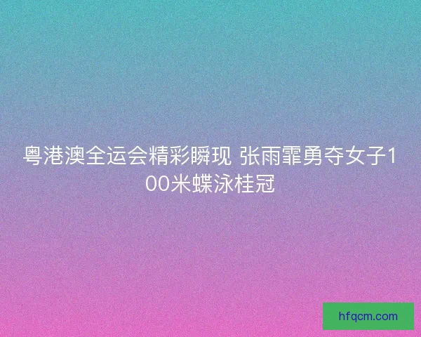 粤港澳全运会精彩瞬现 张雨霏勇夺女子100米蝶泳桂冠
