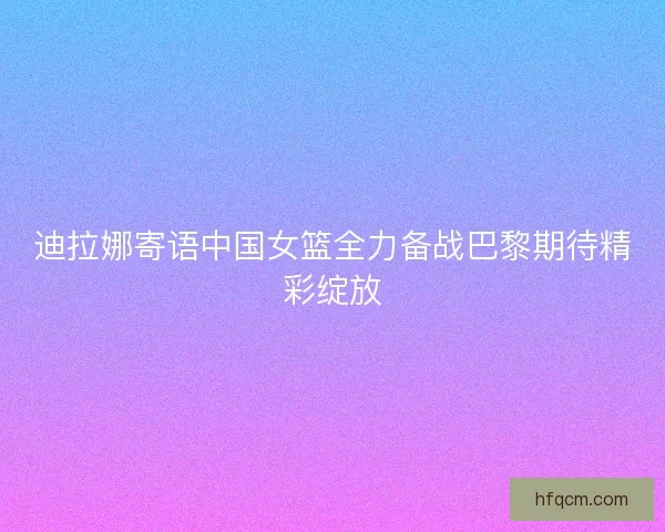迪拉娜寄语中国女篮全力备战巴黎期待精彩绽放 迪拉娜寄语中国女篮全力备战巴黎期待精彩绽放