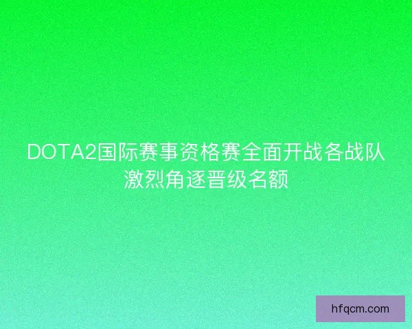 DOTA2国际赛事资格赛全面开战各战队激烈角逐晋级名额