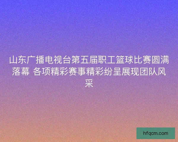 山东广播电视台第五届职工篮球比赛圆满落幕 各项精彩赛事精彩纷呈展现团队风采