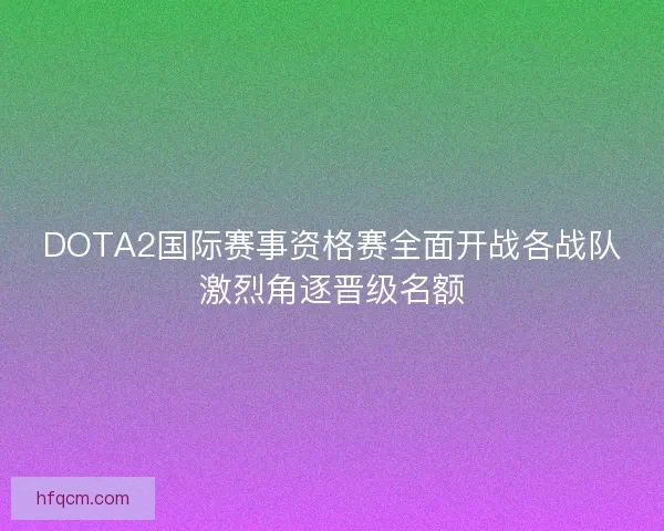 DOTA2国际赛事资格赛全面开战各战队激烈角逐晋级名额