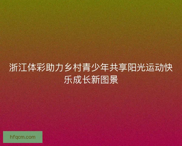 浙江体彩助力乡村青少年共享阳光运动快乐成长新图景