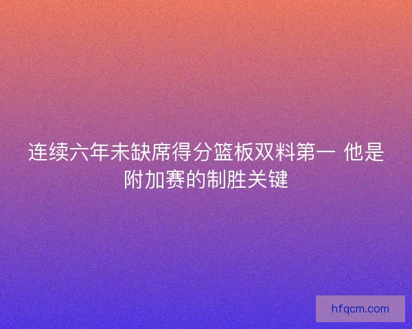 连续六年未缺席得分篮板双料第一 他是附加赛的制胜关键 连续六年未缺席得分篮板双料第一 他是附加赛的制胜关键