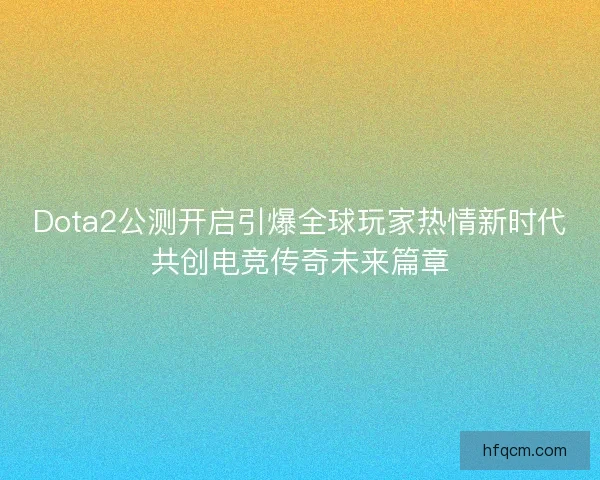 Dota2公测开启引爆全球玩家热情新时代共创电竞传奇未来篇章