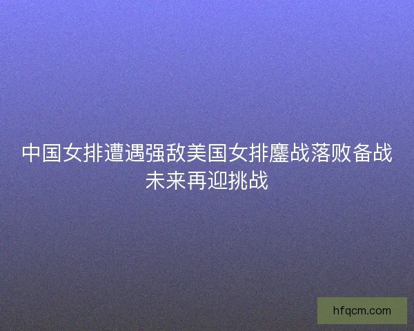 中国女排遭遇强敌美国女排鏖战落败备战未来再迎挑战