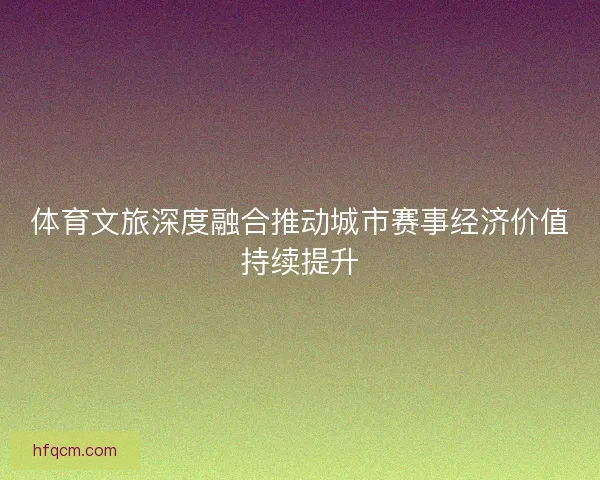 体育文旅深度融合推动城市赛事经济价值持续提升