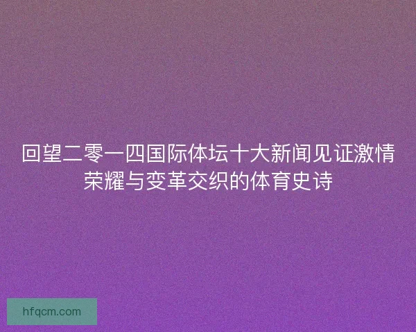 回望二零一四国际体坛十大新闻见证激情荣耀与变革交织的体育史诗 回望二零一四国际体坛十大新闻见证激情荣耀与变革交织的体育史诗