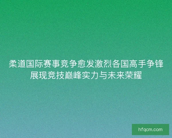 柔道国际赛事竞争愈发激烈各国高手争锋展现竞技巅峰实力与未来荣耀